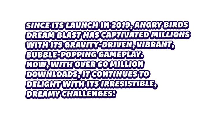 Since its launch in 2019, Angry Birds Dream Blast has captivated millions with its gravity-driven, vibrant, bubble-popping gameplay. Now, with over 60 million downloads, it continues to delight with its irresistible, dreamy challenges!
