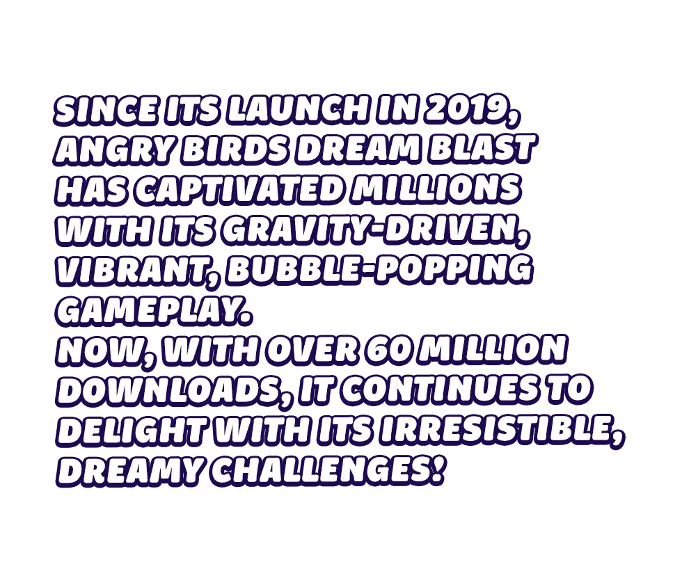 Since its launch in 2019, Angry Birds Dream Blast has captivated millions with its gravity-driven, vibrant, bubble-popping gameplay. Now, with over 60 million downloads, it continues to delight with its irresistible, dreamy challenges!