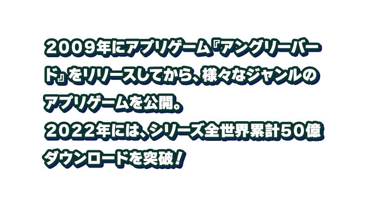 ２００９年にアプリゲーム『アングリーバード』をリリースしてから、様々なジャンルのアプリゲームを公開。
								２０２２年には、シリーズ全世界累計５０億ダウンロードを突破！